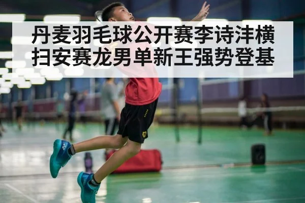 丹麦羽毛球公开赛李诗沣横扫安赛龙男单新王强势登基